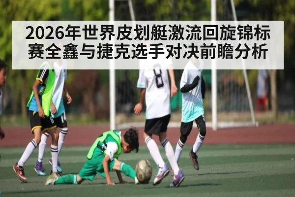 2026年世界皮划艇激流回旋锦标赛全鑫与捷克选手对决前瞻分析